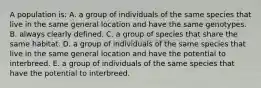 A population is: A. a group of individuals of the same species that live in the same general location and have the same genotypes. B. always clearly defined. C. a group of species that share the same habitat. D. a group of individuals of the same species that live in the same general location and have the potential to interbreed. E. a group of individuals of the same species that have the potential to interbreed.