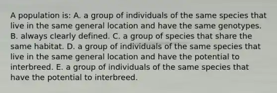 A population is: A. a group of individuals of the same species that live in the same general location and have the same genotypes. B. always clearly defined. C. a group of species that share the same habitat. D. a group of individuals of the same species that live in the same general location and have the potential to interbreed. E. a group of individuals of the same species that have the potential to interbreed.