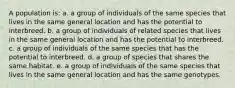 A population is: a. a group of individuals of the same species that lives in the same general location and has the potential to interbreed. b. a group of individuals of related species that lives in the same general location and has the potential to interbreed. c. a group of individuals of the same species that has the potential to interbreed. d. a group of species that shares the same habitat. e. a group of individuals of the same species that lives in the same general location and has the same genotypes.