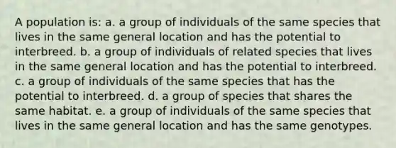 A population is: a. a group of individuals of the same species that lives in the same general location and has the potential to interbreed. b. a group of individuals of related species that lives in the same general location and has the potential to interbreed. c. a group of individuals of the same species that has the potential to interbreed. d. a group of species that shares the same habitat. e. a group of individuals of the same species that lives in the same general location and has the same genotypes.