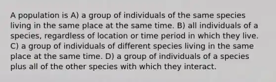 A population is A) a group of individuals of the same species living in the same place at the same time. B) all individuals of a species, regardless of location or time period in which they live. C) a group of individuals of different species living in the same place at the same time. D) a group of individuals of a species plus all of the other species with which they interact.