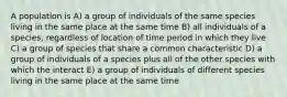 A population is A) a group of individuals of the same species living in the same place at the same time B) all individuals of a species, regardless of location of time period in which they live C) a group of species that share a common characteristic D) a group of individuals of a species plus all of the other species with which the interact E) a group of individuals of different species living in the same place at the same time