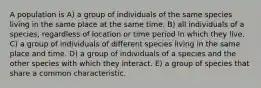 A population is A) a group of individuals of the same species living in the same place at the same time. B) all individuals of a species, regardless of location or time period in which they live. C) a group of individuals of different species living in the same place and time. D) a group of individuals of a species and the other species with which they interact. E) a group of species that share a common characteristic.