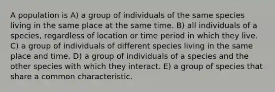 A population is A) a group of individuals of the same species living in the same place at the same time. B) all individuals of a species, regardless of location or time period in which they live. C) a group of individuals of different species living in the same place and time. D) a group of individuals of a species and the other species with which they interact. E) a group of species that share a common characteristic.