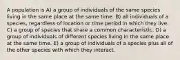 A population is A) a group of individuals of the same species living in the same place at the same time. B) all individuals of a species, regardless of location or time period in which they live. C) a group of species that share a common characteristic. D) a group of individuals of different species living in the same place at the same time. E) a group of individuals of a species plus all of the other species with which they interact.