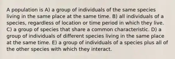 A population is A) a group of individuals of the same species living in the same place at the same time. B) all individuals of a species, regardless of location or time period in which they live. C) a group of species that share a common characteristic. D) a group of individuals of different species living in the same place at the same time. E) a group of individuals of a species plus all of the other species with which they interact.