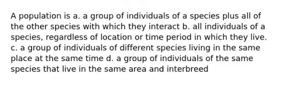 A population is a. a group of individuals of a species plus all of the other species with which they interact b. all individuals of a species, regardless of location or time period in which they live. c. a group of individuals of different species living in the same place at the same time d. a group of individuals of the same species that live in the same area and interbreed