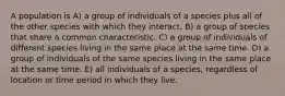 A population is A) a group of individuals of a species plus all of the other species with which they interact. B) a group of species that share a common characteristic. C) a group of individuals of different species living in the same place at the same time. D) a group of individuals of the same species living in the same place at the same time. E) all individuals of a species, regardless of location or time period in which they live.