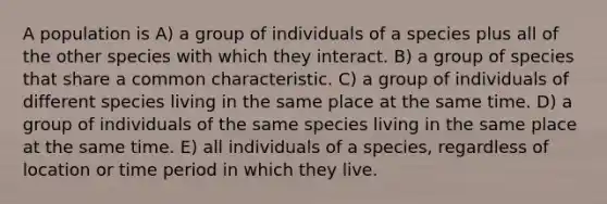 A population is A) a group of individuals of a species plus all of the other species with which they interact. B) a group of species that share a common characteristic. C) a group of individuals of different species living in the same place at the same time. D) a group of individuals of the same species living in the same place at the same time. E) all individuals of a species, regardless of location or time period in which they live.