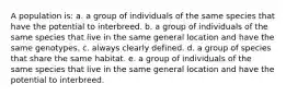 A population is: a. a group of individuals of the same species that have the potential to interbreed. b. a group of individuals of the same species that live in the same general location and have the same genotypes. c. always clearly defined. d. a group of species that share the same habitat. e. a group of individuals of the same species that live in the same general location and have the potential to interbreed.