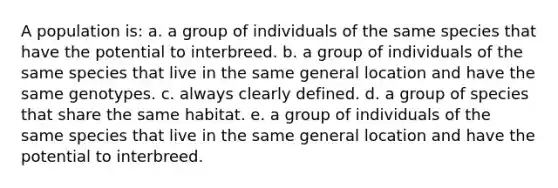 A population is: a. a group of individuals of the same species that have the potential to interbreed. b. a group of individuals of the same species that live in the same general location and have the same genotypes. c. always clearly defined. d. a group of species that share the same habitat. e. a group of individuals of the same species that live in the same general location and have the potential to interbreed.