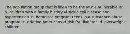 The population group that is likely to be the MOST vulnerable is: a. children with a family history of sickle cell disease and hypertension. b. homeless pregnant teens in a substance abuse program. c. nNative Americans at risk for diabetes. d. overweight children.