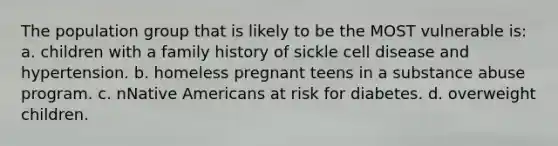 The population group that is likely to be the MOST vulnerable is: a. children with a family history of sickle cell disease and hypertension. b. homeless pregnant teens in a substance abuse program. c. nNative Americans at risk for diabetes. d. overweight children.