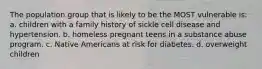 The population group that is likely to be the MOST vulnerable is: a. children with a family history of sickle cell disease and hypertension. b. homeless pregnant teens in a substance abuse program. c. Native Americans at risk for diabetes. d. overweight children