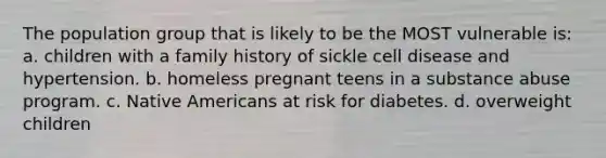 The population group that is likely to be the MOST vulnerable is: a. children with a family history of sickle cell disease and hypertension. b. homeless pregnant teens in a substance abuse program. c. Native Americans at risk for diabetes. d. overweight children