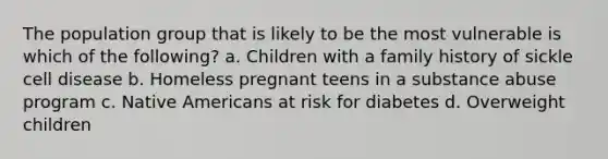 The population group that is likely to be the most vulnerable is which of the following? a. Children with a family history of sickle cell disease b. Homeless pregnant teens in a substance abuse program c. Native Americans at risk for diabetes d. Overweight children