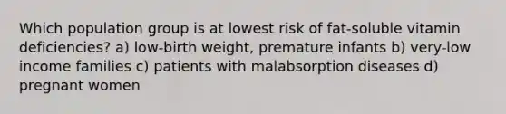 Which population group is at lowest risk of fat-soluble vitamin deficiencies? a) low-birth weight, premature infants b) very-low income families c) patients with malabsorption diseases d) pregnant women