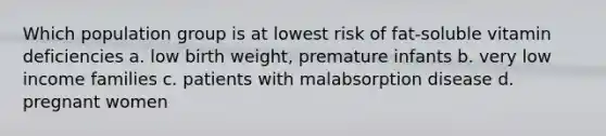 Which population group is at lowest risk of fat-soluble vitamin deficiencies a. low birth weight, premature infants b. very low income families c. patients with malabsorption disease d. pregnant women