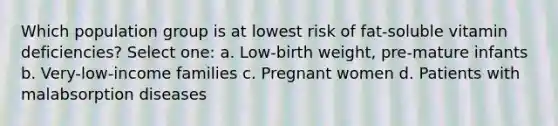 Which population group is at lowest risk of fat-soluble vitamin deficiencies? Select one: a. Low-birth weight, pre-mature infants b. Very-low-income families c. Pregnant women d. Patients with malabsorption diseases