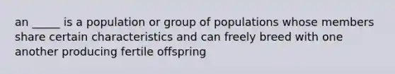 an _____ is a population or group of populations whose members share certain characteristics and can freely breed with one another producing fertile offspring