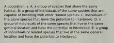 A population is: A. a group of species that share the same habitat. B. a group of individuals of the same species that are capable of breeding with other related species. C. individuals of the same species that have the potential to interbreed. D. a group of individuals of the same species that live in the same general location and have the potential to interbreed. E. a group of individuals of related species that live in the same general location and have the potential to interbreed.