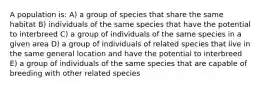 A population is: A) a group of species that share the same habitat B) individuals of the same species that have the potential to interbreed C) a group of individuals of the same species in a given area D) a group of individuals of related species that live in the same general location and have the potential to interbreed E) a group of individuals of the same species that are capable of breeding with other related species