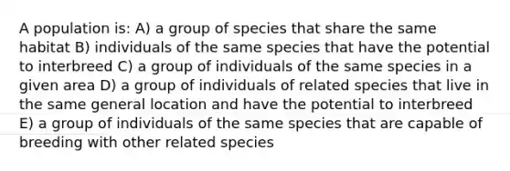 A population is: A) a group of species that share the same habitat B) individuals of the same species that have the potential to interbreed C) a group of individuals of the same species in a given area D) a group of individuals of related species that live in the same general location and have the potential to interbreed E) a group of individuals of the same species that are capable of breeding with other related species