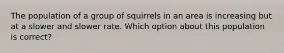 The population of a group of squirrels in an area is increasing but at a slower and slower rate. Which option about this population is correct?