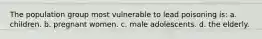 The population group most vulnerable to lead poisoning is: a. children. b. pregnant women. c. male adolescents. d. the elderly.