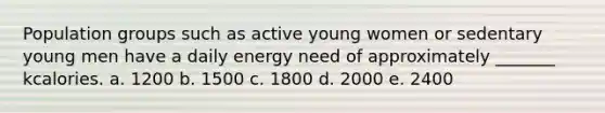 Population groups such as active young women or sedentary young men have a daily energy need of approximately _______ kcalories. a. 1200 b. 1500 c. 1800 d. 2000 e. 2400