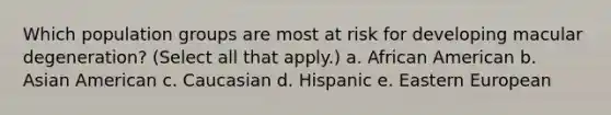 Which population groups are most at risk for developing macular degeneration? (Select all that apply.) a. African American b. Asian American c. Caucasian d. Hispanic e. Eastern European