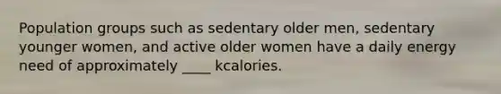 Population groups such as sedentary older men, sedentary younger women, and active older women have a daily energy need of approximately ____ kcalories.