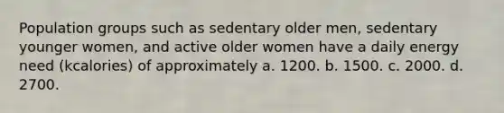 Population groups such as sedentary older men, sedentary younger women, and active older women have a daily energy need (kcalories) of approximately a. 1200. b. 1500. c. 2000. d. 2700.