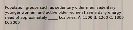 Population groups such as sedentary older men, sedentary younger women, and active older women have a daily energy need of approximately _____ kcalories. A. 1500 B. 1200 C. 1800 D. 2000