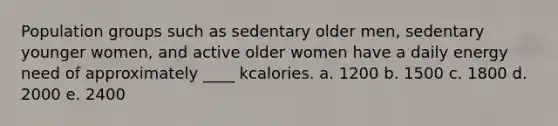 Population groups such as sedentary older men, sedentary younger women, and active older women have a daily energy need of approximately ____ kcalories. a. 1200 b. 1500 c. 1800 d. 2000 e. 2400