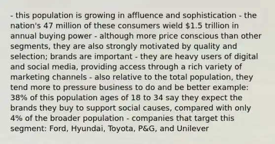 - this population is growing in affluence and sophistication - the nation's 47 million of these consumers wield 1.5 trillion in annual buying power - although more price conscious than other segments, they are also strongly motivated by quality and selection; brands are important - they are heavy users of digital and social media, providing access through a rich variety of marketing channels - also relative to the total population, they tend more to pressure business to do and be better example: 38% of this population ages of 18 to 34 say they expect the brands they buy to support social causes, compared with only 4% of the broader population - companies that target this segment: Ford, Hyundai, Toyota, P&G, and Unilever