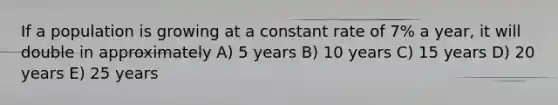 If a population is growing at a constant rate of 7% a year, it will double in approximately A) 5 years B) 10 years C) 15 years D) 20 years E) 25 years