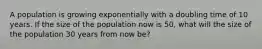 A population is growing exponentially with a doubling time of 10 years. If the size of the population now is 50, what will the size of the population 30 years from now be?