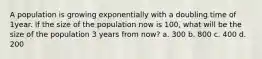 A population is growing exponentially with a doubling time of 1year. If the size of the population now is 100, what will be the size of the population 3 years from now? a. 300 b. 800 c. 400 d. 200