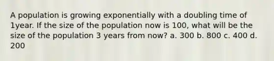 A population is growing exponentially with a doubling time of 1year. If the size of the population now is 100, what will be the size of the population 3 years from now? a. 300 b. 800 c. 400 d. 200