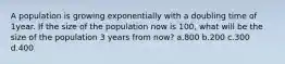 A population is growing exponentially with a doubling time of 1year. If the size of the population now is 100, what will be the size of the population 3 years from now? a.800 b.200 c.300 d.400