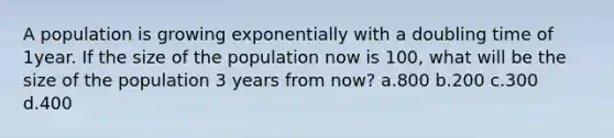 A population is growing exponentially with a doubling time of 1year. If the size of the population now is 100, what will be the size of the population 3 years from now? a.800 b.200 c.300 d.400