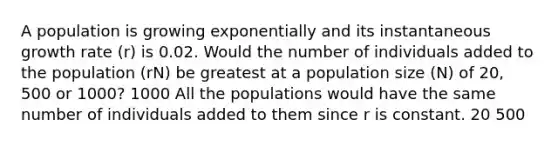 A population is growing exponentially and its instantaneous growth rate (r) is 0.02. Would the number of individuals added to the population (rN) be greatest at a population size (N) of 20, 500 or 1000? 1000 All the populations would have the same number of individuals added to them since r is constant. 20 500