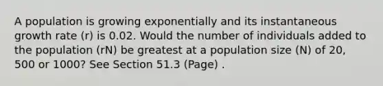 A population is growing exponentially and its instantaneous growth rate (r) is 0.02. Would the number of individuals added to the population (rN) be greatest at a population size (N) of 20, 500 or 1000? See Section 51.3 (Page) .