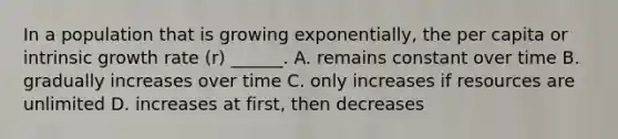 In a population that is growing exponentially, the per capita or intrinsic growth rate (r) ______. A. remains constant over time B. gradually increases over time C. only increases if resources are unlimited D. increases at first, then decreases