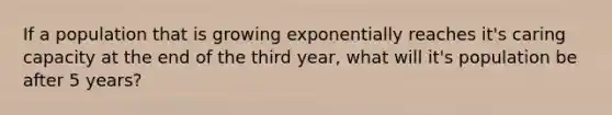 If a population that is growing exponentially reaches it's caring capacity at the end of the third year, what will it's population be after 5 years?