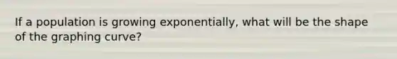 If a population is growing exponentially, what will be the shape of the graphing curve?