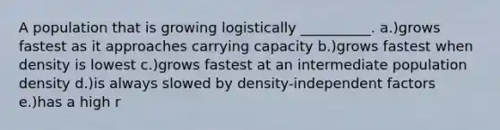 A population that is growing logistically __________. a.)grows fastest as it approaches carrying capacity b.)grows fastest when density is lowest c.)grows fastest at an intermediate population density d.)is always slowed by density-independent factors e.)has a high r