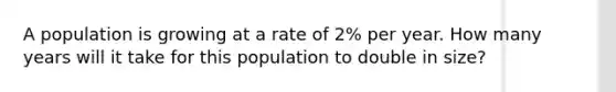 A population is growing at a rate of 2% per year. How many years will it take for this population to double in size?