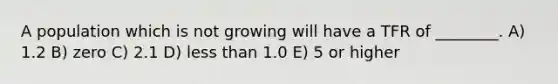 A population which is not growing will have a TFR of ________. A) 1.2 B) zero C) 2.1 D) less than 1.0 E) 5 or higher